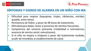 • Dificultad para respirar (taquipnea, tirajes, sibilancias, estridor,
quejido, entre otros).
• Persistencia de fiebre, a pesar de 48 horas de tratamiento.
• Dificultad para beber, lactar o presencia de vómitos frecuentes.
• Compromiso del sensorio (presenta irritabilidad o somnolencia,
ausencia de sonrisa social, convulsiones).
• Si el niño no mejora o empeora a pesar del tratamiento recibido,
acudir de inmediato al establecimiento de salud.
SÍNTOMAS Y SIGNOS DE ALARMA EN UN NIÑO CON IRA
 