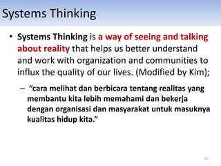 Systems Thinking
• Systems Thinking is a way of seeing and talking
about reality that helps us better understand
and work with organization and communities to
influx the quality of our lives. (Modified by Kim);
– “cara melihat dan berbicara tentang realitas yang
membantu kita lebih memahami dan bekerja
dengan organisasi dan masyarakat untuk masuknya
kualitas hidup kita.”
10
 