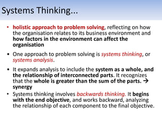 • holistic approach to problem solving, reflecting on how
the organisation relates to its business environment and
how factors in the environment can affect the
organisation
• One approach to problem solving is systems thinking, or
systems analysis.
• It expands analysis to include the system as a whole, and
the relationship of interconnected parts. It recognizes
that the whole is greater than the sum of the parts. 
synergy
• Systems thinking involves backwards thinking. It begins
with the end objective, and works backward, analyzing
the relationship of each component to the final objective.
Systems Thinking...
 