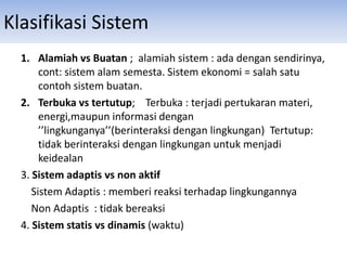 Klasifikasi Sistem
1. Alamiah vs Buatan ; alamiah sistem : ada dengan sendirinya,
cont: sistem alam semesta. Sistem ekonomi = salah satu
contoh sistem buatan.
2. Terbuka vs tertutup; Terbuka : terjadi pertukaran materi,
energi,maupun informasi dengan
’’lingkunganya’’(berinteraksi dengan lingkungan) Tertutup:
tidak berinteraksi dengan lingkungan untuk menjadi
keidealan
3. Sistem adaptis vs non aktif
Sistem Adaptis : memberi reaksi terhadap lingkungannya
Non Adaptis : tidak bereaksi
4. Sistem statis vs dinamis (waktu)
 