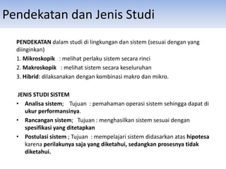 Pendekatan dan Jenis Studi
PENDEKATAN dalam studi di lingkungan dan sistem (sesuai dengan yang
diinginkan)
1. Mikroskopik : melihat perlaku sistem secara rinci
2. Makroskopik : melihat sistem secara keseluruhan
3. Hibrid: dilaksanakan dengan kombinasi makro dan mikro.
JENIS STUDI SISTEM
• Analisa sistem; Tujuan : pemahaman operasi sistem sehingga dapat di
ukur performansinya.
• Rancangan sistem; Tujuan : menghasilkan sistem sesuai dengan
spesifikasi yang ditetapkan
• Postulasi sistem ; Tujuan : mempelajari sistem didasarkan atas hipotesa
karena perilakunya saja yang diketahui, sedangkan prosesnya tidak
diketahui.
 