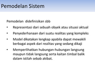 Pemodelan Sistem
Pemodelan didefinisikan sbb
• Representasi dari sebuah obyek atau situasi aktual
• Penyederhanaan dari suatu realitas yang kompleks
• Model dikatakan lengkap apabila dapat mewakili
berbagai aspek dari realitas yang sedang dikaji
• Memperlihatkan hubungan-hubungan langsung
maupun tidak langsung serta kaitan timbal balik
dalam istilah sebab akibat.
 