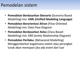 Pemodelan sistem
• Pemodelan Berdasarkan Skenario (Scenario Based
Modelling) mis: UML (Unified Modeling Language)
• Pemodelan Berorientasi Aliran (Flow-Oriented
Modelling) mis: Data Flow Diagram
• Pemodelan Berdasarkan Kelas (Class-Based
Modelling) mis: ERD (entity Relationship Diagram)
• Pemodelan Perilaku: (Behavioral Modelling)
Menggambarkan bagaimana sistem atau perangkat
lunak akan merespon jika ada event dari luar
 