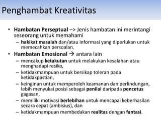 • Hambatan Perseptual –> Jenis hambatan ini merintangi
seseorang untuk memahami
– hakikat masalah dan/atau informasi yang diperlukan untuk
memecahkan persoalan.
• Hambatan Emosional  antara lain
– mencakup ketakutan untuk melakukan kesalahan atau
menghadapi resiko,
– ketidakmampuan untuk bersikap toleran pada
ketidakpastian,
– keinginan untuk memperoleh keamanan dan perlindungan,
lebih menyukai posisi sebagai penilai daripada pencetus
gagasan,
– memiliki motivasi berlebihan untuk mencapai keberhasilan
secara cepat (ambisius), dan
– ketidakmampuan membedakan realitas dengan fantasi.
Penghambat Kreativitas
 