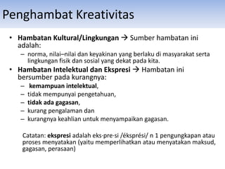 • Hambatan Kultural/Lingkungan  Sumber hambatan ini
adalah:
– norma, nilai–nilai dan keyakinan yang berlaku di masyarakat serta
lingkungan fisik dan sosial yang dekat pada kita.
• Hambatan Intelektual dan Ekspresi  Hambatan ini
bersumber pada kurangnya:
– kemampuan intelektual,
– tidak mempunyai pengetahuan,
– tidak ada gagasan,
– kurang pengalaman dan
– kurangnya keahlian untuk menyampaikan gagasan.
Catatan: ekspresi adalah eks·pre·si /éksprési/ n 1 pengungkapan atau
proses menyatakan (yaitu memperlihatkan atau menyatakan maksud,
gagasan, perasaan)
Penghambat Kreativitas
 