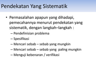 Pendekatan Yang Sistematik
• Permasalahan apapun yang dihadapi,
pemecahannya menurut pendekatan yang
sistematik, dengan langkah–langkah :
– Pendefinisian problema
– Spesifikasi
– Mencari sebab – sebab yang mungkin
– Mencari sebab – sebab yang paling mungkin
– Menguji kebenaran / verifikasi
 