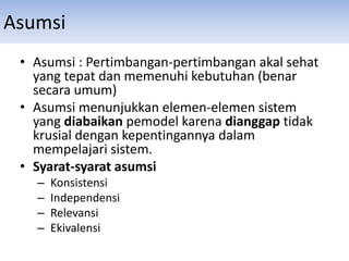 Asumsi
• Asumsi : Pertimbangan-pertimbangan akal sehat
yang tepat dan memenuhi kebutuhan (benar
secara umum)
• Asumsi menunjukkan elemen-elemen sistem
yang diabaikan pemodel karena dianggap tidak
krusial dengan kepentingannya dalam
mempelajari sistem.
• Syarat-syarat asumsi
– Konsistensi
– Independensi
– Relevansi
– Ekivalensi
 
