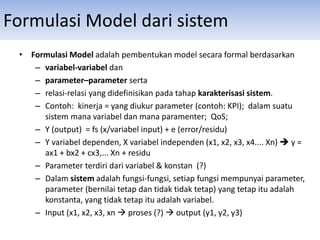 Formulasi Model dari sistem
• Formulasi Model adalah pembentukan model secara formal berdasarkan
– variabel-variabel dan
– parameter–parameter serta
– relasi-relasi yang didefinisikan pada tahap karakterisasi sistem.
– Contoh: kinerja = yang diukur parameter (contoh: KPI); dalam suatu
sistem mana variabel dan mana paramenter; QoS;
– Y (output) = fs (x/variabel input) + e (error/residu)
– Y variabel dependen, X variabel independen (x1, x2, x3, x4.... Xn)  y =
ax1 + bx2 + cx3,... Xn + residu
– Parameter terdiri dari variabel & konstan (?)
– Dalam sistem adalah fungsi-fungsi, setiap fungsi mempunyai parameter,
parameter (bernilai tetap dan tidak tidak tetap) yang tetap itu adalah
konstanta, yang tidak tetap itu adalah variabel.
– Input (x1, x2, x3, xn  proses (?)  output (y1, y2, y3)
 