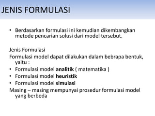 JENIS FORMULASI
• Berdasarkan formulasi ini kemudian dikembangkan
metode pencarian solusi dari model tersebut.
Jenis Formulasi
Formulasi model dapat dilakukan dalam bebrapa bentuk,
yaitu :
• Formulasi model analitik ( matematika )
• Formulasi model heuristik
• Formulasi model simulasi
Masing – masing mempunyai prosedur formulasi model
yang berbeda
 