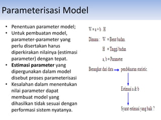 Parameterisasi Model
• Penentuan parameter model;
• Untuk pembuatan model,
parameter-parameter yang
perlu disertakan harus
diperkirakan nilainya (estimasi
parameter) dengan tepat.
• Estimasi parameter yang
dipergunakan dalam model
disebut proses parameterisasi
• Kesalahan dalam menentukan
nilai parameter dapat
membuat model yang
dihasilkan tidak sesuai dengan
performasi sistem nyatanya.
 