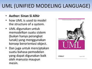 UML (UNIFIED MODELING LANGUAGE)
• Author: Sinan Si Alhir
• how UML is used to model
the structure of a system.
• UML digunakan untuk
memodelkan suatu sistem
(bukan hanya perangkat
lunak) yang menggunakan
konsep berorientasi object.
• Dan juga untuk menciptakan
suatu bahasa pemodelan
yang dapat digunakan baik
oleh manusia maupun
mesin.
 