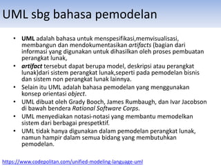 UML sbg bahasa pemodelan
• UML adalah bahasa untuk menspesifikasi,memvisualisasi,
membangun dan mendokumentasikan artifacts (bagian dari
informasi yang digunakan untuk dihasilkan oleh proses pembuatan
perangkat lunak,
• artifact tersebut dapat berupa model, deskripsi atau perangkat
lunak)dari sistem perangkat lunak,seperti pada pemodelan bisnis
dan sistem non perangkat lunak lainnya.
• Selain itu UML adalah bahasa pemodelan yang menggunakan
konsep orientasi object.
• UML dibuat oleh Grady Booch, James Rumbaugh, dan Ivar Jacobson
di bawah bendera Rational Software Corps.
• UML menyediakan notasi-notasi yang membantu memodelkan
sistem dari berbagai prespetktif.
• UML tidak hanya digunakan dalam pemodelan perangkat lunak,
namun hampir dalam semua bidang yang membutuhkan
pemodelan.
https://www.codepolitan.com/unified-modeling-language-uml
 