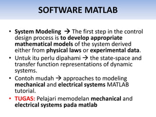 SOFTWARE MATLAB
• System Modeling  The first step in the control
design process is to develop appropriate
mathematical models of the system derived
either from physical laws or experimental data.
• Untuk itu perlu dipahami  the state-space and
transfer function representations of dynamic
systems.
• Contoh mudah  approaches to modeling
mechanical and electrical systems MATLAB
tutorial.
• TUGAS: Pelajari memodelan mechanical and
electrical systems pada matlab
 