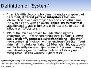 Definition of ‘System’
• “... an identifiable, complex dynamic entity composed of
discernibly different parts or subsystems that are
interrelated to and interdependent on each other and
the whole entity with an overall capability to maintain
stability and to adapt behaviour in response to external
influences” [Webster’s];
• 1950’s the main approach to understanding was
‘reductionism’ – divide something into its parts, Ludwig
von Bertalanffy proposed systems thinking – discover
how something interacts with its environment (Ref: Teori
sistem diintroduksikan tahun 1940-an oleh biolog Ludwig
von Bertalanffy dengan tajuk “General Systems Theory”,
dan dikembangkan kemudian oleh Ross Ashby yang
mengintroduksikan konsep “Cybernetics”).
Systems engineering is an interdisciplinary field of engineering that focuses on how to design
and manage complex engineering projects over their life cycles. Systems engineering deals with
work-processes
6
 