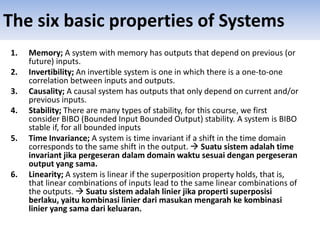 The six basic properties of Systems
1. Memory; A system with memory has outputs that depend on previous (or
future) inputs.
2. Invertibility; An invertible system is one in which there is a one-to-one
correlation between inputs and outputs.
3. Causality; A causal system has outputs that only depend on current and/or
previous inputs.
4. Stability; There are many types of stability, for this course, we first
consider BIBO (Bounded Input Bounded Output) stability. A system is BIBO
stable if, for all bounded inputs
5. Time Invariance; A system is time invariant if a shift in the time domain
corresponds to the same shift in the output.  Suatu sistem adalah time
invariant jika pergeseran dalam domain waktu sesuai dengan pergeseran
output yang sama.
6. Linearity; A system is linear if the superposition property holds, that is,
that linear combinations of inputs lead to the same linear combinations of
the outputs.  Suatu sistem adalah linier jika properti superposisi
berlaku, yaitu kombinasi linier dari masukan mengarah ke kombinasi
linier yang sama dari keluaran.
 