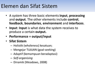 Elemen dan Sifat Sistem
• A system has three basic elements input, processing
and output. The other elements include control,
feedback, boundaries, environment and interfaces.
• Input: Input is what data the system receives to
produce a certain output.
• Performance = output/input
• Sifat Sistem
– Holistik (wholeness) kesatuan;
– Mengejar TUJUAN (goal-seeking)
– Adaptif (kemampuan beradaptasi)
– Self-organising
– Dinamik (Meadows, 2008)
 