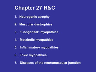 Chapter 27 R&C
1. Neurogenic atrophy
2. Muscular dystrophies
3. “Congenital” myopathies
4. Metabolic myopathies
5. Inflammatory myopathies
6. Toxic myopathies
7. Diseases of the neuromuscular junction
A patient that presents with
muscle weakness can have any of
these:
Primary to the nerve, secondary
to the muscle
2-6 are primary to the muscle
 