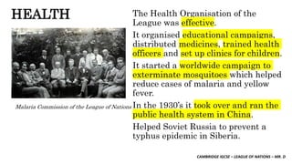 CAMBRIDGE IGCSE – LEAGUE OF NATIONS – MR. D
HEALTH The Health Organisation of the
League was effective.
It organised educational campaigns,
distributed medicines, trained health
officers and set up clinics for children.
It started a worldwide campaign to
exterminate mosquitoes which helped
reduce cases of malaria and yellow
fever.
In the 1930’s it took over and ran the
public health system in China.
Helped Soviet Russia to prevent a
typhus epidemic in Siberia.
Malaria Commission of the League of Nations
 