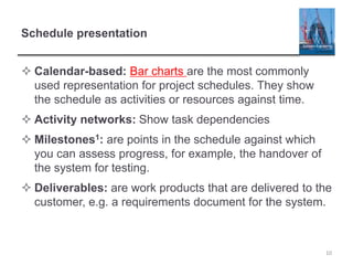 Schedule presentation
 Calendar-based: Bar charts are the most commonly
used representation for project schedules. They show
the schedule as activities or resources against time.
 Activity networks: Show task dependencies
 Milestones1: are points in the schedule against which
you can assess progress, for example, the handover of
the system for testing.
 Deliverables: are work products that are delivered to the
customer, e.g. a requirements document for the system.
10
 