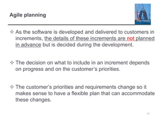 Agile planning
 As the software is developed and delivered to customers in
increments, the details of these increments are not planned
in advance but is decided during the development.
 The decision on what to include in an increment depends
on progress and on the customer’s priorities.
 The customer’s priorities and requirements change so it
makes sense to have a flexible plan that can accommodate
these changes.
12
 