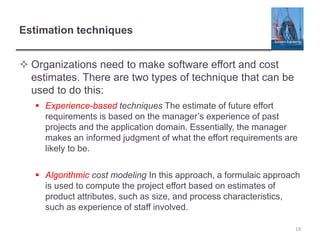 Estimation techniques
 Organizations need to make software effort and cost
estimates. There are two types of technique that can be
used to do this:
 Experience-based techniques The estimate of future effort
requirements is based on the manager’s experience of past
projects and the application domain. Essentially, the manager
makes an informed judgment of what the effort requirements are
likely to be.
 Algorithmic cost modeling In this approach, a formulaic approach
is used to compute the project effort based on estimates of
product attributes, such as size, and process characteristics,
such as experience of staff involved.
14
 