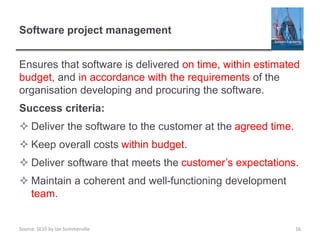 Source: SE10 by Ian Sommerville
Software project management
Ensures that software is delivered on time, within estimated
budget, and in accordance with the requirements of the
organisation developing and procuring the software.
Success criteria:
 Deliver the software to the customer at the agreed time.
 Keep overall costs within budget.
 Deliver software that meets the customer’s expectations.
 Maintain a coherent and well-functioning development
team.
16
 