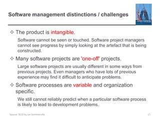 Source: SE10 by Ian Sommerville
Software management distinctions / challenges
 The product is intangible.
Software cannot be seen or touched. Software project managers
cannot see progress by simply looking at the artefact that is being
constructed.
 Many software projects are 'one-off' projects.
Large software projects are usually different in some ways from
previous projects. Even managers who have lots of previous
experience may find it difficult to anticipate problems.
 Software processes are variable and organization
specific.
We still cannot reliably predict when a particular software process
is likely to lead to development problems.
17
 
