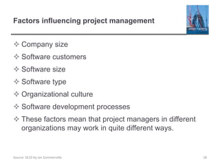 Source: SE10 by Ian Sommerville
Factors influencing project management
 Company size
 Software customers
 Software size
 Software type
 Organizational culture
 Software development processes
 These factors mean that project managers in different
organizations may work in quite different ways.
18
 
