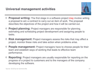 Source: SE10 by Ian Sommerville
Universal management activities
 Proposal writing: The first stage in a software project may involve writing
a proposal to win a contract to carry out an item of work. The proposal
describes the objectives of the project and how it will be carried out.
 Project planning: Project managers are responsible for planning.
estimating and scheduling project development and assigning people to
tasks.
 Risk management: Project managers assess the risks that may affect a
project, monitor these risks and take action when problems arise.
 People management: Project managers have to choose people for their
team and establish ways of working that leads to effective team
performance.
 Reporting: Project managers are usually responsible for reporting on the
progress of a project to customers and to the managers of the company
developing the software.
19
 