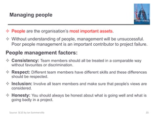 Source: SE10 by Ian Sommerville
Managing people
 People are the organisation’s most important assets.
 Without understanding of people, management will be unsuccessful.
Poor people management is an important contributor to project failure.
People management factors:
 Consistency: Team members should all be treated in a comparable way
without favourites or discrimination.
 Respect: Different team members have different skills and these differences
should be respected.
 Inclusion: Involve all team members and make sure that people’s views are
considered.
 Honesty: You should always be honest about what is going well and what is
going badly in a project.
20
 