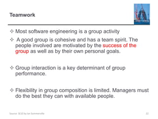 Source: SE10 by Ian Sommerville
Teamwork
 Most software engineering is a group activity
 A good group is cohesive and has a team spirit. The
people involved are motivated by the success of the
group as well as by their own personal goals.
 Group interaction is a key determinant of group
performance.
 Flexibility in group composition is limited. Managers must
do the best they can with available people.
22
 