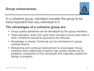 Source: SE10 by Ian Sommerville
Group cohesiveness
In a cohesive group, members consider the group to be
more important than any individual in it.
The advantages of a cohesive group are:
 Group quality standards can be developed by the group members.
 Team members learn from each other and get to know each other’s
work; Inhibitions caused by ignorance are reduced.
 Knowledge is shared. Continuity can be maintained if a group
member leaves.
 Refactoring and continual improvement is encouraged. Group
members work collectively to deliver high quality results and fix
problems, irrespective of the individuals who originally created the
design or program.
23
 