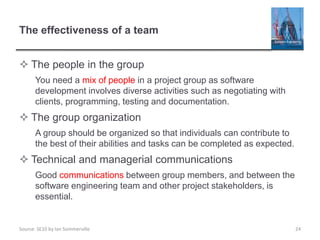 Source: SE10 by Ian Sommerville
The effectiveness of a team
 The people in the group
You need a mix of people in a project group as software
development involves diverse activities such as negotiating with
clients, programming, testing and documentation.
 The group organization
A group should be organized so that individuals can contribute to
the best of their abilities and tasks can be completed as expected.
 Technical and managerial communications
Good communications between group members, and between the
software engineering team and other project stakeholders, is
essential.
24
 