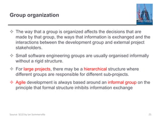 Source: SE10 by Ian Sommerville
Group organization
 The way that a group is organized affects the decisions that are
made by that group, the ways that information is exchanged and the
interactions between the development group and external project
stakeholders.
 Small software engineering groups are usually organised informally
without a rigid structure.
 For large projects, there may be a hierarchical structure where
different groups are responsible for different sub-projects.
 Agile development is always based around an informal group on the
principle that formal structure inhibits information exchange
25
 