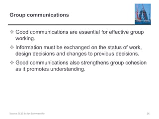 Source: SE10 by Ian Sommerville
Group communications
 Good communications are essential for effective group
working.
 Information must be exchanged on the status of work,
design decisions and changes to previous decisions.
 Good communications also strengthens group cohesion
as it promotes understanding.
26
 
