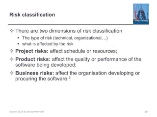 Source: SE10 by Ian Sommerville
Risk classification
 There are two dimensions of risk classification
 The type of risk (technical, organizational, ..)
 what is affected by the risk
 Project risks: affect schedule or resources;
 Product risks: affect the quality or performance of the
software being developed;
 Business risks: affect the organisation developing or
procuring the software.2
28
 