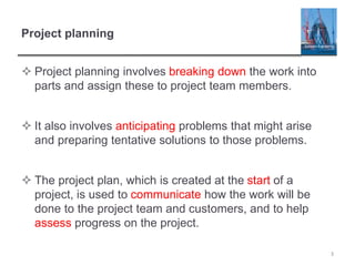 Project planning
 Project planning involves breaking down the work into
parts and assign these to project team members.
 It also involves anticipating problems that might arise
and preparing tentative solutions to those problems.
 The project plan, which is created at the start of a
project, is used to communicate how the work will be
done to the project team and customers, and to help
assess progress on the project.
3
 
