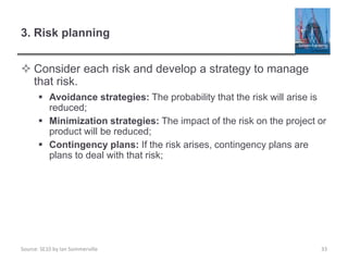 Source: SE10 by Ian Sommerville
3. Risk planning
 Consider each risk and develop a strategy to manage
that risk.
 Avoidance strategies: The probability that the risk will arise is
reduced;
 Minimization strategies: The impact of the risk on the project or
product will be reduced;
 Contingency plans: If the risk arises, contingency plans are
plans to deal with that risk;
33
 