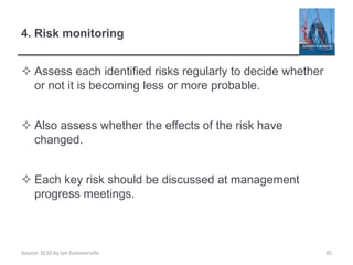 Source: SE10 by Ian Sommerville
4. Risk monitoring
 Assess each identified risks regularly to decide whether
or not it is becoming less or more probable.
 Also assess whether the effects of the risk have
changed.
 Each key risk should be discussed at management
progress meetings.
35
 