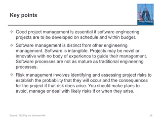 Source: SE10 by Ian Sommerville
Key points
 Good project management is essential if software engineering
projects are to be developed on schedule and within budget.
 Software management is distinct from other engineering
management. Software is intangible. Projects may be novel or
innovative with no body of experience to guide their management.
Software processes are not as mature as traditional engineering
processes.
 Risk management involves identifying and assessing project risks to
establish the probability that they will occur and the consequences
for the project if that risk does arise. You should make plans to
avoid, manage or deal with likely risks if or when they arise.
39
 