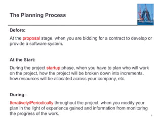 The Planning Process
Before:
At the proposal stage, when you are bidding for a contract to develop or
provide a software system.
At the Start:
During the project startup phase, when you have to plan who will work
on the project, how the project will be broken down into increments,
how resources will be allocated across your company, etc.
During:
Iteratively/Periodically throughout the project, when you modify your
plan in the light of experience gained and information from monitoring
the progress of the work. 4
 