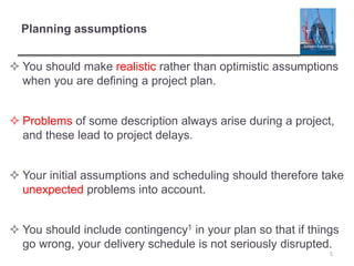 Planning assumptions
 You should make realistic rather than optimistic assumptions
when you are defining a project plan.
 Problems of some description always arise during a project,
and these lead to project delays.
 Your initial assumptions and scheduling should therefore take
unexpected problems into account.
 You should include contingency1 in your plan so that if things
go wrong, your delivery schedule is not seriously disrupted.
5
 