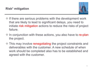 Risk1 mitigation
 If there are serious problems with the development work
that are likely to lead to significant delays, you need to
initiate risk mitigation actions to reduce the risks of project
failure.
 In conjunction with these actions, you also have to re-plan
the project.
 This may involve renegotiating the project constraints and
deliverables with the customer. A new schedule of when
work should be completed also has to be established and
agreed with the customer.
6
 