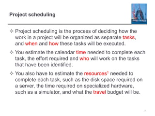 Project scheduling
 Project scheduling is the process of deciding how the
work in a project will be organized as separate tasks,
and when and how these tasks will be executed.
 You estimate the calendar time needed to complete each
task, the effort required and who will work on the tasks
that have been identified.
 You also have to estimate the resources1 needed to
complete each task, such as the disk space required on
a server, the time required on specialized hardware,
such as a simulator, and what the travel budget will be.
7
 