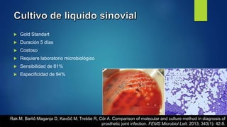  Gold Standart
 Duración 5 días
 Costoso
 Requiere laboratorio microbiológico
 Sensibilidad de 81%
 Especificidad de 94%
Rak M, Barlič-Maganja D, Kavčič M, Trebše R, Cőr A. Comparison of molecular and culture method in diagnosis of
prosthetic joint infection. FEMS Microbiol Lett. 2013; 343(1): 42-8.
 