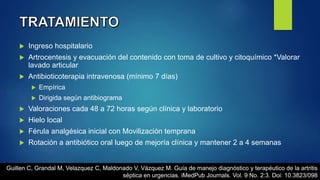  Ingreso hospitalario
 Artrocentesis y evacuación del contenido con toma de cultivo y citoquímico *Valorar
lavado articular
 Antibioticoterapia intravenosa (mínimo 7 días)
 Empírica
 Dirigida según antibiograma
 Valoraciones cada 48 a 72 horas según clínica y laboratorio
 Hielo local
 Férula analgésica inicial con Movilización temprana
 Rotación a antibiótico oral luego de mejoría clínica y mantener 2 a 4 semanas
Guillen C, Grandal M, Velazquez C, Maldonado V, Vázquez M. Guía de manejo diagnóstico y terapéutico de la artritis
séptica en urgencias. iMedPub Journals. Vol. 9 No. 2:3. Doi: 10.3823/098
 