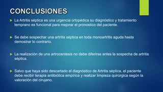  La Artritis séptica es una urgencia ortopédica su diagnóstico y tratamiento
temprano es funcional para mejorar el pronostico del paciente.
 Se debe sospechar una artritis séptica en toda monoartritis aguda hasta
demostrar lo contrario.
 La realización de una artrocentesis no debe diferirse antes la sospecha de artritis
séptica.
 Salvo que haya sido descartado el diagnóstico de Artritis séptica, el paciente
debe recibir terapia antibiótica empírica y realizar limpieza quirúrgica según la
valoración del cirujano.
 