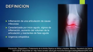  Inflamación de una articulación de causa
infecciosa
 Caracterizada por inicio agudo, signos de
inflamación, aumento del volumen de la
articulación y reactantes de fase aguda
 Urgencia ortopédica
Prevención, Diagnóstico y Tratamiento de la Artritis Séptica en Niños y Adultos. México. Secretaría de Salud;
03/11/2016. Disponible en: http://www.cenetec.salud.gob.mx/contenidos/gpc/catalogoMaestroGPC.html
 