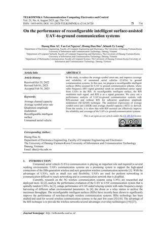 TELKOMNIKA Telecommunication Computing Electronics and Control
Vol. 21, No. 4, August 2023, pp. 736~741
ISSN: 1693-6930, DOI: 10.12928/TELKOMNIKA.v21i4.24720  736
Journal homepage: http://telkomnika.uad.ac.id
On the performance of reconfigurable intelligent surface-assisted
UAV-to-ground communication systems
Duong Huu Ai1
, Van Loi Nguyen3
, Hoang Huu Duc2
, Khanh Ty Luong3
1
Department of Electronics Engineering, Faculty of Computer Engineering and Electronics, The University of Danang-Vietnam-Korea
University of Information and Communication Technology, Danang, Vietnam
2
Department of Computer Network, Faculty of Computer Engineering and Electronics, The University of Danang-Vietnam-Korea
University of Information and Communication Technology, Danang, Vietnam
3
Department of Multimedia Communication, Faculty of Computer Science, The University of Danang-Vietnam-Korea University of
Information and Communication Technology, Danang, Vietnam
Article Info ABSTRACT
Article history:
Received Oct 23, 2022
Revised Feb 01, 2023
Accepted Feb 16, 2023
In this study, to reduce the average symbol error rate, and improve coverage
and reliability of unmanned aerial vehicles (UAVs) to ground
communication systems. In this case, we propose a reconfigurable intelligent
surfaces (RISs) assisted for UAV to ground communication scheme, where
radio frequency (RF) signal generator sends an unmodulated carrier signal
from UAVs to the RIS. At reconfigurable intelligent surface, the RIS
modulates each signal, and RIS is as a signal generator. We carry out a
performance analysis of UAV-to-ground communication systems with
RIS-assisted and without RIS for subcarrier quadrature amplitude
modulation (SC-QAM) technique. The analytical expressions of average
symbol error rare (ASER) and average channel capacity (ACC) is derived.
From the results, it is show that with RIS assisted can effectively improve
the reliability and coverage of the UAVs to ground communication systems.
Keywords:
Average channel capacity
Average symbol error rate
Quadrature amplitude
modulation
Reconfigurable intelligent
surface
Unmanned aerial vehicle
This is an open access article under the CC BY-SA license.
Corresponding Author:
Duong Huu Ai
Department of Electronics Engineering, Faculty of Computer Engineering and Electronics
The University of Danang-Vietnam-Korea University of Information and Communication Technology
Danang, Vietnam
Email: dhai@vku.udn.vn
1. INTRODUCTION
Unmanned aerial vehicle (UAVs) communication is playing an important role and required in several
working environments. UAVs communication systems are a promising system to support the high-speed
connections of the fifth-generation wireless and next generation wireless communication networks [1]. With the
advantages of UAVs, such as small size and flexibility, UAVs are used for perform networking in
communication difficult to reach networking and in communication network that is disabled.
Currently, research on the 5G wireless communication systems using UAVs are researched and
deployed more. In [2], analyse the performance evaluation of the UAV to UAV communication system that is
spatially random UAVs. In [3], outage performance of UAV-aided relaying system with radio frequency energy
harvesting of different urban environmental parameters. In [4], the drone as a relay station to archive the
maximum throughput. The reconfigurable intelligent surfaces (RISs) have recently been shown to significantly
improve the performance of non-line-of-sight wireless communication systems. RISs technology has been
studied and used for several wireless communication systems in the past few years [5]-[18]. The advantage of
the RIS technique is to provide the wireless networks several advantages over relay technologies [19]-[27].
 