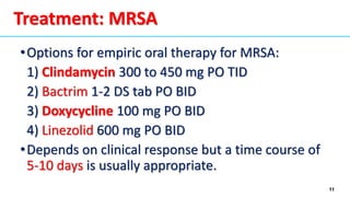 11
•Options for empiric oral therapy for MRSA:
1) Clindamycin 300 to 450 mg PO TID
2) Bactrim 1-2 DS tab PO BID
3) Doxycycline 100 mg PO BID
4) Linezolid 600 mg PO BID
•Depends on clinical response but a time course of
5-10 days is usually appropriate.
Treatment: MRSA
 